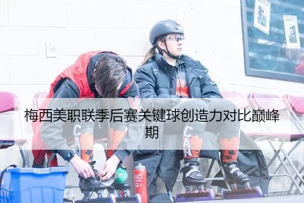 梅西美职联季后赛关键球创造力对比巅峰期