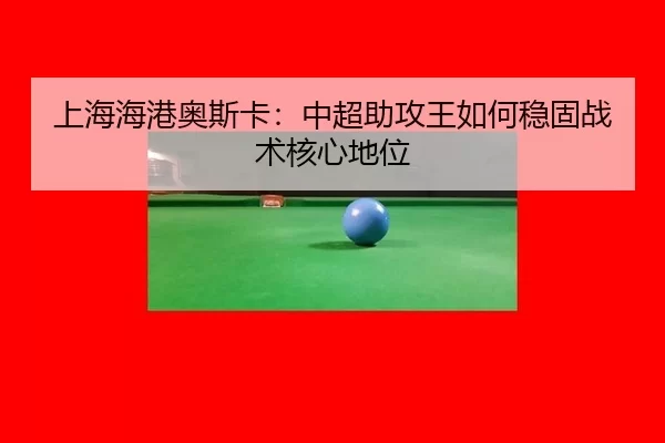 上海海港奥斯卡：中超助攻王如何稳固战术核心地位