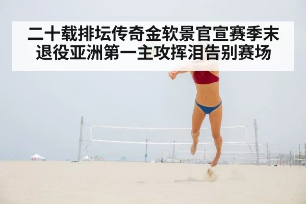 二十载排坛传奇金软景官宣赛季末退役亚洲第一主攻挥泪告别赛场